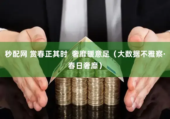 秒配网 赏春正其时  奢靡暖意足（大数据不雅察·春日奢靡）