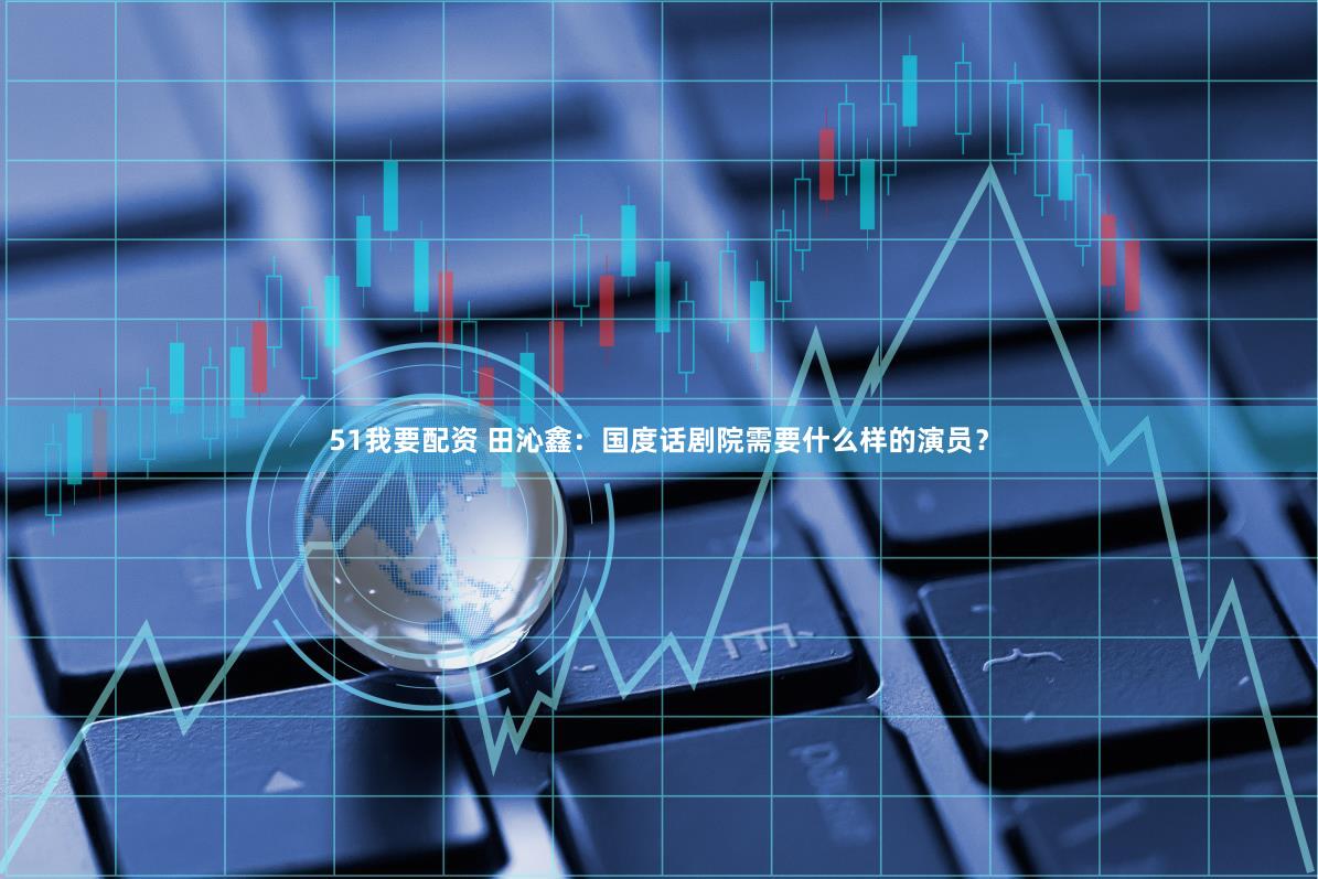 51我要配资 田沁鑫：国度话剧院需要什么样的演员？