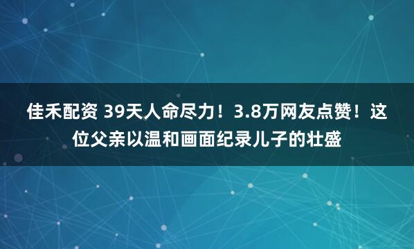 佳禾配资 39天人命尽力！3.8万网友点赞！这位父亲以温和画面纪录儿子的壮盛
