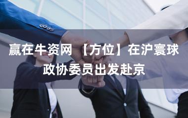 赢在牛资网 【方位】在沪寰球政协委员出发赴京