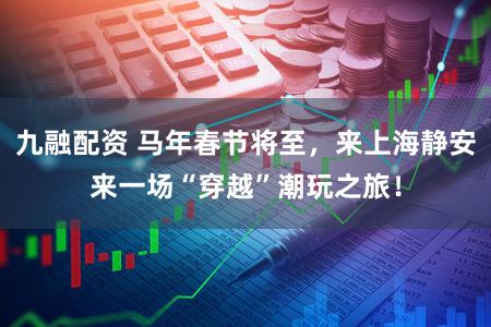 九融配资 马年春节将至，来上海静安来一场“穿越”潮玩之旅！