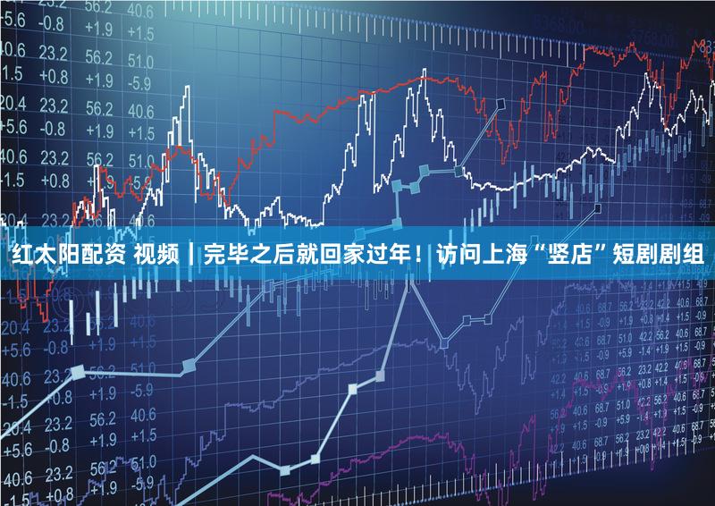 红太阳配资 视频｜完毕之后就回家过年！访问上海“竖店”短剧剧组