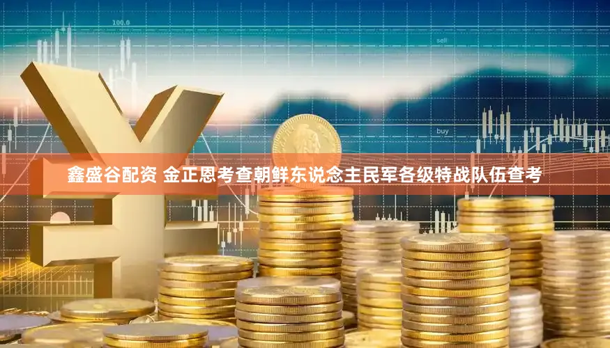 鑫盛谷配资 金正恩考查朝鲜东说念主民军各级特战队伍查考