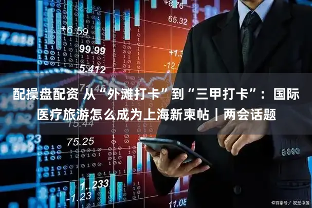 配操盘配资 从“外滩打卡”到“三甲打卡”：国际医疗旅游怎么成为上海新柬帖｜两会话题