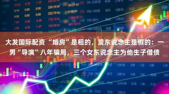 大发国际配资 “婚房”是租的，爱东说念主是假的：一男“导演”八年骗局，三个女东说念主为他生子借债
