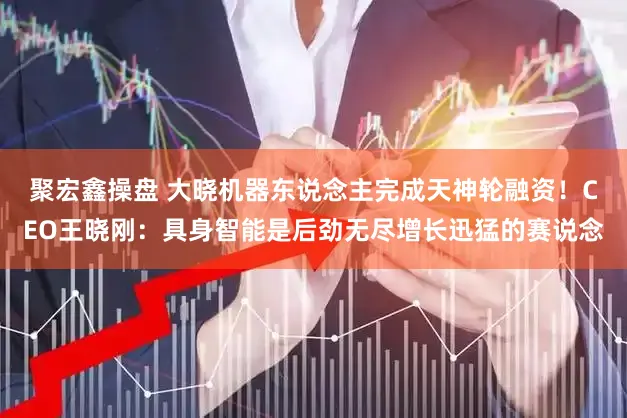 聚宏鑫操盘 大晓机器东说念主完成天神轮融资！CEO王晓刚：具身智能是后劲无尽增长迅猛的赛说念