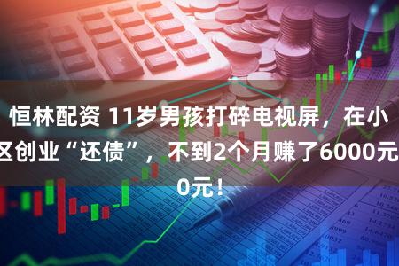 恒林配资 11岁男孩打碎电视屏，在小区创业“还债”，不到2个月赚了6000元！