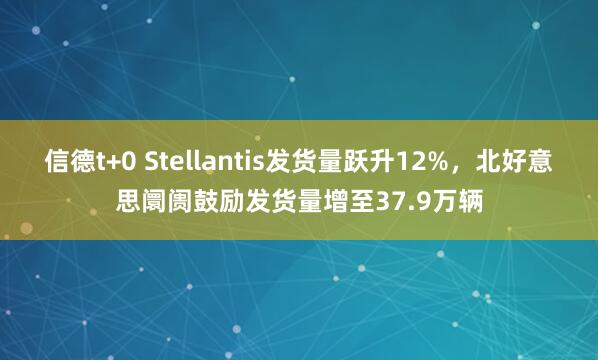 信德t+0 Stellantis发货量跃升12%,北好意思阛阓鼓励发货量增至37.9万辆