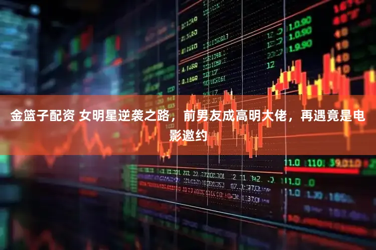 金篮子配资 女明星逆袭之路，前男友成高明大佬，再遇竟是电影邀约