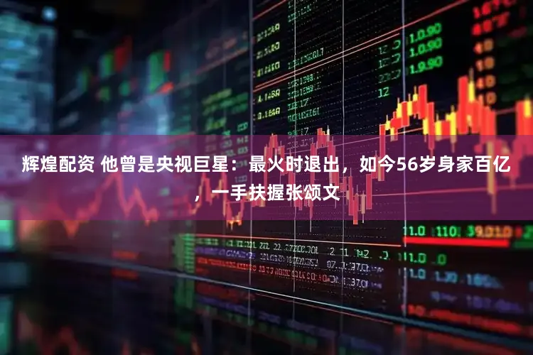 辉煌配资 他曾是央视巨星：最火时退出，如今56岁身家百亿，一手扶握张颂文
