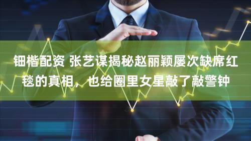 钿楷配资 张艺谋揭秘赵丽颖屡次缺席红毯的真相，也给圈里女星敲了敲警钟