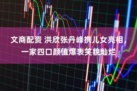 文商配资 洪欣张丹峰携儿女亮相,一家四口颜值爆表笑貌灿烂
