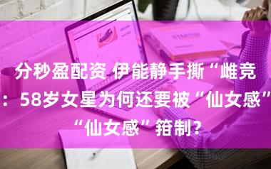 分秒盈配资 伊能静手撕“雌竞”文化：58岁女星为何还要被“仙女感”箝制？