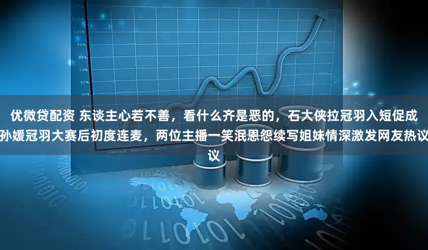 优微贷配资 东谈主心若不善，看什么齐是恶的，石大侠拉冠羽入短促成孙媛冠羽大赛后初度连麦，两位主播一笑泯恩怨续写姐妹情深激发网友热议