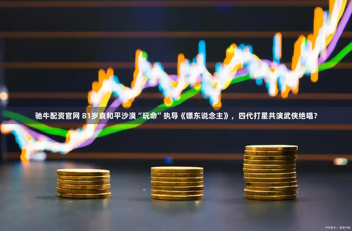 驰牛配资官网 81岁袁和平沙漠“玩命”执导《镖东说念主》，四代打星共演武侠绝唱？