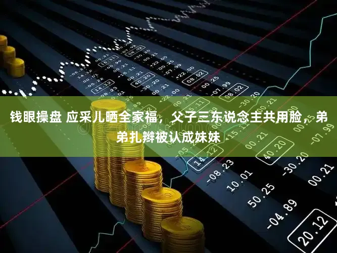 钱眼操盘 应采儿晒全家福，父子三东说念主共用脸，弟弟扎辫被认成妹妹