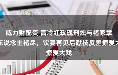 威力财配资 高冷红玫瑰刑烛与褚家掌权东说念主褚尽，饮宴再见后献技反差撩爱大戏