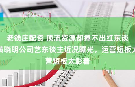 老钱庄配资 顶流资源却捧不出红东谈主！黄晓明公司艺东谈主近况曝光，运营短板太彰着