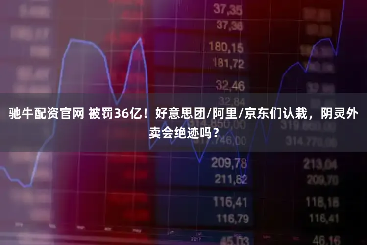 驰牛配资官网 被罚36亿！好意思团/阿里/京东们认栽，阴灵外卖会绝迹吗？
