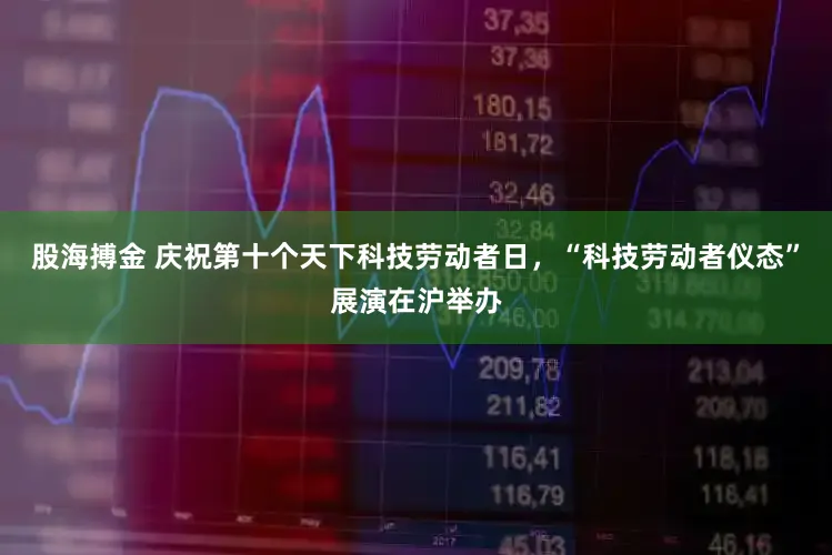 股海搏金 庆祝第十个天下科技劳动者日，“科技劳动者仪态”展演在沪举办