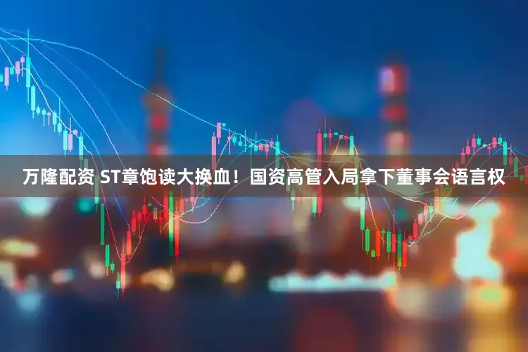 万隆配资 ST章饱读大换血！国资高管入局拿下董事会语言权