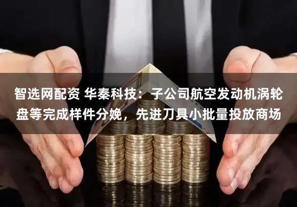智选网配资 华秦科技：子公司航空发动机涡轮盘等完成样件分娩，先进刀具小批量投放商场