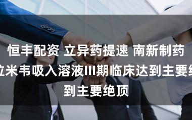 恒丰配资 立异药提速 南新制药帕拉米韦吸入溶液III期临床达到主要绝顶