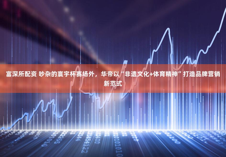 富深所配资 吵杂的寰宇杯赛场外，华帝以“非遗文化+体育精神”打造品牌营销新范式